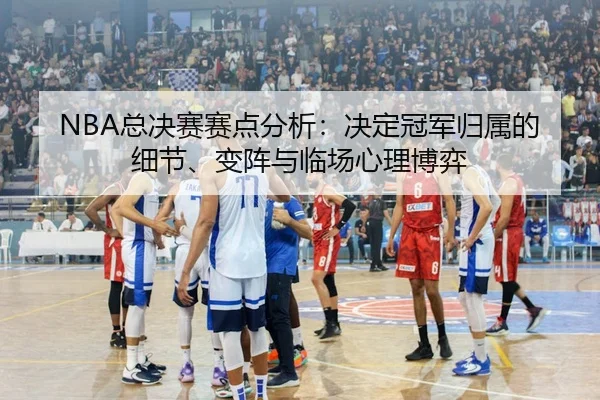 NBA总决赛赛点分析：决定冠军归属的细节、变阵与临场心理博弈